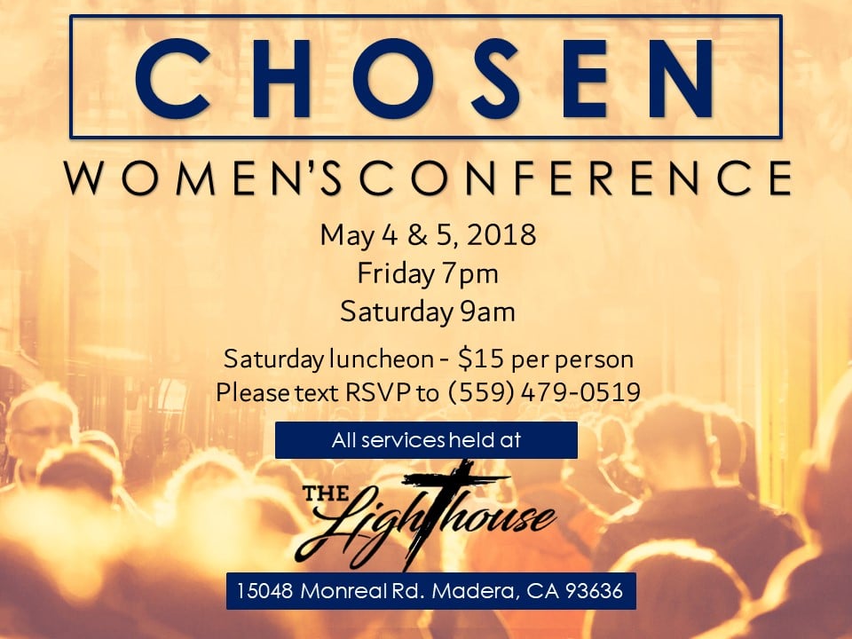 image2 Chosen Women's Conference. May 4 & 5, 2018. Friday, 7pm. Saturday 9am. Saturday Luncheon - $15 per person. Please text RSVP to (559) 497 - 0519. All services held at The Lighthouse Christian Fellowship. 15048 Monreal Rd. Madera, CA 93636
